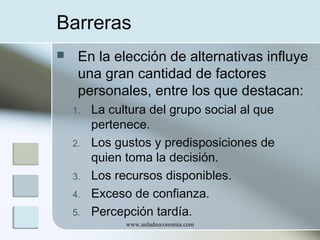 Barreras


En la elección de alternativas influye
una gran cantidad de factores
personales, entre los que destacan:
1.
2.
3.
4.
5.

La cultura del grupo social al que
pertenece.
Los gustos y predisposiciones de
quien toma la decisión.
Los recursos disponibles.
Exceso de confianza.
Percepción tardía.
www.auladeeconomia.com

 