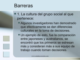 Barreras


1. La cultura del grupo social al que
pertenece:
Algunos investigadores han demostrado
que efectivamente se dan diferencias
culturales en la toma de decisiones.
 Un ejemplo de esto, fue la comparación
entre japoneses y australianos, se
encontró que los primeros se estresan
más y consideran más a sus equipo de
trabajo cuando toman decisiones.


www.auladeeconomia.com

 