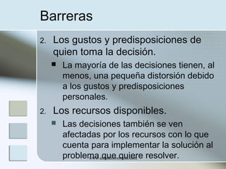 Barreras
2.

Los gustos y predisposiciones de
quien toma la decisión.


2.

La mayoría de las decisiones tienen, al
menos, una pequeña distorsión debido
a los gustos y predisposiciones
personales.

Los recursos disponibles.


Las decisiones también se ven
afectadas por los recursos con lo que
cuenta para implementar la solución al
problema que quiere resolver.
www.auladeeconomia.com

 