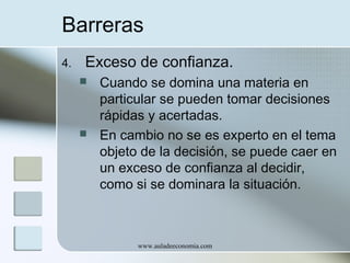 Barreras
4.

Exceso de confianza.




Cuando se domina una materia en
particular se pueden tomar decisiones
rápidas y acertadas.
En cambio no se es experto en el tema
objeto de la decisión, se puede caer en
un exceso de confianza al decidir,
como si se dominara la situación.

www.auladeeconomia.com

 