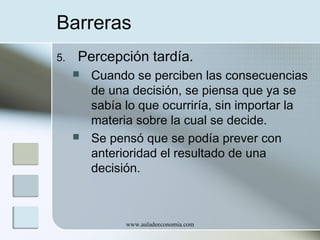 Barreras
5.

Percepción tardía.




Cuando se perciben las consecuencias
de una decisión, se piensa que ya se
sabía lo que ocurriría, sin importar la
materia sobre la cual se decide.
Se pensó que se podía prever con
anterioridad el resultado de una
decisión.

www.auladeeconomia.com

 