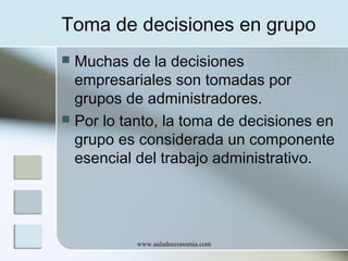 Toma de decisiones en grupo
Muchas de la decisiones
empresariales son tomadas por
grupos de administradores.
 Por lo tanto, la toma de decisiones en
grupo es considerada un componente
esencial del trabajo administrativo.


www.auladeeconomia.com

 