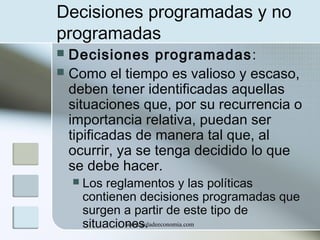 Decisiones programadas y no
programadas
Decisiones programadas :
 Como el tiempo es valioso y escaso,
deben tener identificadas aquellas
situaciones que, por su recurrencia o
importancia relativa, puedan ser
tipificadas de manera tal que, al
ocurrir, ya se tenga decidido lo que
se debe hacer.




Los reglamentos y las políticas
contienen decisiones programadas que
surgen a partir de este tipo de
www.auladeeconomia.com
situaciones.

 