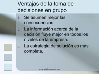 Ventajas de la toma de
decisiones en grupo
4.
5.

6.

Se asumen mejor las
consecuencias.
La información acerca de la
decisión fluye mejor en todos los
niveles de la empresa.
La estrategia de solución es más
completa.

www.auladeeconomia.com

 