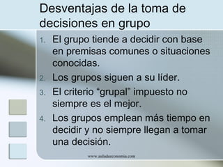 Desventajas de la toma de
decisiones en grupo
1.

2.
3.
4.

El grupo tiende a decidir con base
en premisas comunes o situaciones
conocidas.
Los grupos siguen a su líder.
El criterio “grupal” impuesto no
siempre es el mejor.
Los grupos emplean más tiempo en
decidir y no siempre llegan a tomar
una decisión.
www.auladeeconomia.com

 