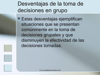 Desventajas de la toma de
decisiones en grupo


Estas desventajas ejemplifican
situaciones que se presentan
comúnmente en la toma de
decisiones grupales y que
disminuyen la efectividad de las
decisiones tomadas.

www.auladeeconomia.com

 