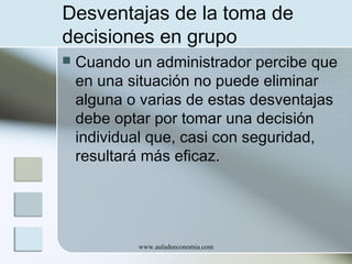 Desventajas de la toma de
decisiones en grupo


Cuando un administrador percibe que
en una situación no puede eliminar
alguna o varias de estas desventajas
debe optar por tomar una decisión
individual que, casi con seguridad,
resultará más eficaz.

www.auladeeconomia.com

 