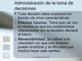 Administración de la toma de
decisiones
Toda decisión debe evaluarse en
función de cinco características:
1. Efectos futuros . Tiene que ver con
la medida en que los compromisos
relacionados con la decisión afectará
el futuro.
2. Reversibilidad. Se refiere a la
velocidad con que una decisión
puede revertirse y la dificultad que
implica hacer este cambio.


www.auladeeconomia.com

 