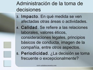 Administración de la toma de
decisiones
3.
4.

5.

Impacto. En qué medida se ven
afectadas otras áreas o actividades.
Calidad. Se refiere a las relaciones
laborales, valores éticos,
consideraciones legales, principios
básicos de conducta, imagen de la
compañía, entre otros aspectos.
Periodicidad. ¿La decisión se toma
frecuente o excepcionalmente?
www.auladeeconomia.com

 