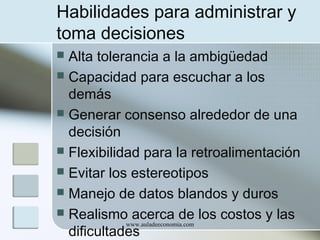 Habilidades para administrar y
toma decisiones
Alta tolerancia a la ambigüedad
 Capacidad para escuchar a los
demás
 Generar consenso alrededor de una
decisión
 Flexibilidad para la retroalimentación
 Evitar los estereotipos
 Manejo de datos blandos y duros
 Realismo acerca de los costos y las
www.auladeeconomia.com
dificultades


 
