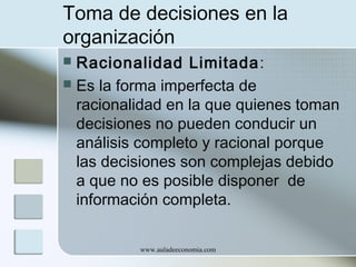 Toma de decisiones en la
organización
Racionalidad Limitada :
 Es la forma imperfecta de
racionalidad en la que quienes toman
decisiones no pueden conducir un
análisis completo y racional porque
las decisiones son complejas debido
a que no es posible disponer de
información completa.


www.auladeeconomia.com

 