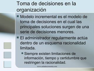 Toma de decisiones en la
organización
Modelo incremental es el modelo de
toma de decisiones en el cual las
principales soluciones surgen de una
serie de decisiones menores.
 El administrador regularmente actúa
dentro de un esquema racionalidad
limitada.




Siempre existen limitaciones de
información, tiempo y certidumbre que
restringen la racionalidad.
www.auladeeconomia.com

 