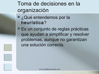 Toma de decisiones en la
organización
¿Qué entendemos por la
heurística?
 Es un conjunto de reglas prácticas
que ayudan a simplificar y resolver
problemas, aunque no garantizan
una solución correcta.


www.auladeeconomia.com

 