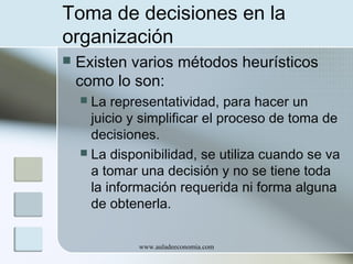 Toma de decisiones en la
organización


Existen varios métodos heurísticos
como lo son:
La representatividad, para hacer un
juicio y simplificar el proceso de toma de
decisiones.
 La disponibilidad, se utiliza cuando se va
a tomar una decisión y no se tiene toda
la información requerida ni forma alguna
de obtenerla.


www.auladeeconomia.com

 