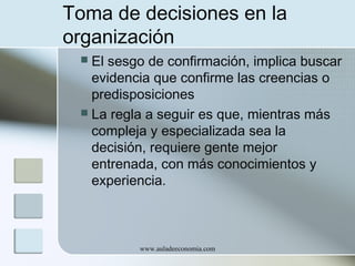 Toma de decisiones en la
organización
El sesgo de confirmación, implica buscar
evidencia que confirme las creencias o
predisposiciones
 La regla a seguir es que, mientras más
compleja y especializada sea la
decisión, requiere gente mejor
entrenada, con más conocimientos y
experiencia.


www.auladeeconomia.com

 