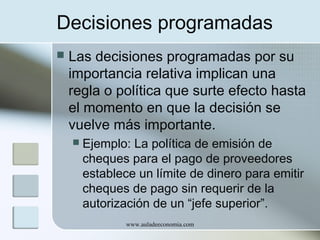 Decisiones programadas


Las decisiones programadas por su
importancia relativa implican una
regla o política que surte efecto hasta
el momento en que la decisión se
vuelve más importante.


Ejemplo: La política de emisión de
cheques para el pago de proveedores
establece un límite de dinero para emitir
cheques de pago sin requerir de la
autorización de un “jefe superior”.
www.auladeeconomia.com

 
