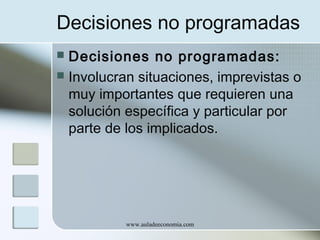 Decisiones no programadas
Decisiones no programadas:
 Involucran situaciones, imprevistas o
muy importantes que requieren una
solución específica y particular por
parte de los implicados.


www.auladeeconomia.com

 