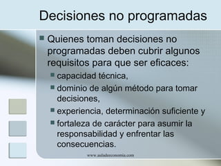 Decisiones no programadas


Quienes toman decisiones no
programadas deben cubrir algunos
requisitos para que ser eficaces:
capacidad técnica,
 dominio de algún método para tomar
decisiones,
 experiencia, determinación suficiente y
 fortaleza de carácter para asumir la
responsabilidad y enfrentar las
consecuencias.


www.auladeeconomia.com

 
