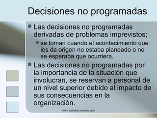 Decisiones no programadas


Las decisiones no programadas
derivadas de problemas imprevistos;




se toman cuando el acontecimiento que
les da origen no estaba planeado o no
se esperaba que ocurriera.

Las decisiones no programadas por
la importancia de la situación que
involucran, se reservan a personal de
un nivel superior debido al impacto de
sus consecuencias en la
organización.
www.auladeeconomia.com

 