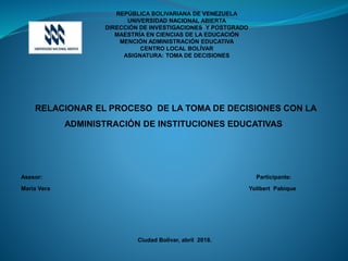 REPÚBLICA BOLIVARIANA DE VENEZUELA
UNIVERSIDAD NACIONAL ABIERTA
DIRECCIÓN DE INVESTIGACIONES Y POSTGRADO
MAESTRÍA EN CIENCIAS DE LA EDUCACIÓN
MENCIÓN ADMINISTRACIÓN EDUCATIVA
CENTRO LOCAL BOLÍVAR
ASIGNATURA: TOMA DE DECISIONES
RELACIONAR EL PROCESO DE LA TOMA DE DECISIONES CON LA
ADMINISTRACIÓN DE INSTITUCIONES EDUCATIVAS
Asesor: Participante:
María Vera Yolibert Pabique
Ciudad Bolívar, abril 2018.
 