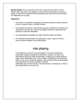 Debate dirigido: Es una discusión entre dos o más personas sobre un tema 
determinado, este tiene como objetivo conocer todos los aspectos de un tema o 
asunto, a través de la exposición de las opiniones que sobre el tema tienen todos 
los integrantes de un grupo 
Integrantes: 
 Un director o coordinador encargado de declarar abierta la sesión, presenta 
el tema, conoce el tema y concluye el tema. 
 Un secretario que anota a las personas que van participando y el tiempo de 
intervención de cada una, esto con la finalidad de darle la oportunidad de 
participar a todos los integrantes. 
 Los participantes encargados de hablar del tema objeto de debate. 
 Un moderador representante de cada grupo y quien: prepara el tema y 
quien concede la palabra a los participantes. 
role playing 
el role playing es una forma de aprendizaje en la que los alumnos/as 
representan papeles asignados de antemano; requiere, por tanto, una 
participación activa por parte del alumnado. A través de un estilo similar al 
juego, estas actividades sirven como modelos simplificados de situaciones 
reales. Si se crea un ambiente relajado, esta actividad ofrece la oportunidad 
a las alumnas/os de asumir papeles o practicar 
habilidades que de otra manera no las ejercitarían por vergüenza o miedo a 
las consecuencias en la vida real. 
 