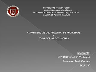 UNIVERSIDAD “FERMÍN TORO”
VICE-RECTORADO ACADÉMICO
FACULTAD DE CIENCIAS ECONÓMICAS Y SOCIALES
ESCUELA DE ADMINISTRACIÓN

COMPETENCIAS DEL ANALISTA DE PROBLEMAS
Y
TOMADOR DE DECISIONES

Integrante:
Elsy Barreto C.I. V- 9.687.369
Profesora: Enid Moreno
SAIA “B”

 