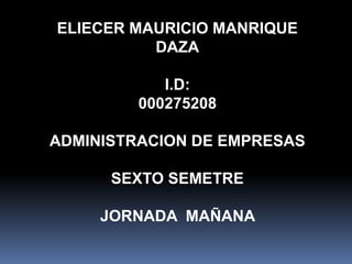 ELIECER MAURICIO MANRIQUE 
DAZA 
I.D: 
000275208 
ADMINISTRACION DE EMPRESAS 
SEXTO SEMETRE 
JORNADA MAÑANA 
 