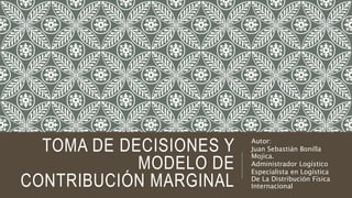 TOMA DE DECISIONES Y
MODELO DE
CONTRIBUCIÓN MARGINAL
Autor:
Juan Sebastián Bonilla
Mojica.
Administrador Logístico
Especialista en Logística
De La Distribución Física
Internacional
 
