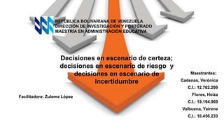 Decisiones en escenario de certeza;
decisiones en escenario de riesgo y
decisiones en escenario de
incertidumbre
REPÚBLICA BOLIVARIANA DE VENEZUELA
DIRECCIÓN DE INVESTIGACIÓN Y POSTGRADO
MAESTRÍA EN ADMINISTRACIÓN EDUCATIVA
Maestrantes:
Cadenas, Verónica
C.I.: 12.762.299
Flores, Heiza
C.I.: 19.194.969
Valbuena, Yairene
C.I.: 16.456.233
Facilitadora: Zulema López
 