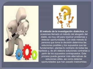 El método de la investigación dialéctica, en
ocasiones llamado el método del abogado del
diablo, es muy útil para resolver problemas y
detectar oportunidades. Con éste método la
persona que toma la decisión determina las
soluciones posibles y los supuestos que las
fundamentan, plantea lo contrario de todas las
hipótesis y, de ahí elabora soluciones contrarias a
partir de los supuestos contrapuestos. Este
proceso puede generar más alternativas de
soluciones útiles, así como detectar
oportunidades que han pasado inadvertidas
 