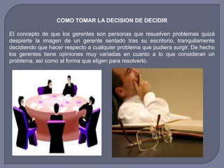COMO TOMAR LA DECISION DE DECIDIR
El concepto de que los gerentes son personas que resuelven problemas quizá
despierte la imagen de un gerente sentado tras su escritorio, tranquilamente
decidiendo que hacer respecto a cualquier problema que pudiera surgir. De hecho
los gerentes tiene opiniones muy variadas en cuanto a lo que consideran un
problema, así como al forma que eligen para resolverlo.
 