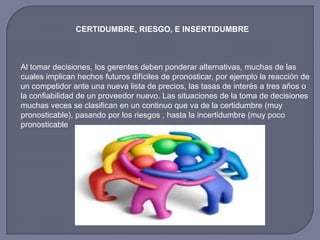 CERTIDUMBRE, RIESGO, E INSERTIDUMBRE
Al tomar decisiones, los gerentes deben ponderar alternativas, muchas de las
cuales implican hechos futuros difíciles de pronosticar, por ejemplo la reacción de
un competidor ante una nueva lista de precios, las tasas de interés a tres años o
la confiabilidad de un proveedor nuevo. Las situaciones de la toma de decisiones
muchas veces se clasifican en un continuo que va de la certidumbre (muy
pronosticable), pasando por los riesgos , hasta la incertidumbre (muy poco
pronosticable
 