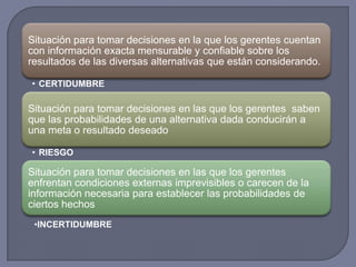 Situación para tomar decisiones en la que los gerentes cuentan
con información exacta mensurable y confiable sobre los
resultados de las diversas alternativas que están considerando.
• CERTIDUMBRE
Situación para tomar decisiones en las que los gerentes saben
que las probabilidades de una alternativa dada conducirán a
una meta o resultado deseado
• RIESGO
Situación para tomar decisiones en las que los gerentes
enfrentan condiciones externas imprevisibles o carecen de la
información necesaria para establecer las probabilidades de
ciertos hechos
•INCERTIDUMBRE
 