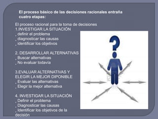 El proceso básico de las decisiones racionales entraña
cuatro etapas:
El proceso racional para la toma de decisiones
1.INVESTIGAR LA SITUACIÓN
¸ definir el problema
¸ diagnosticar las causas
¸ identificar los objetivos
2. DESARROLLAR ALTERNATIVAS
¸ Buscar alternativas
¸ No evaluar todavía
3.EVALUAR ALTERNATIVAS Y
ELEGIR LA MEJOR DIPONIBLE
¸ Evaluar las alternativas
¸ Elegir la mejor alternativa
4. INVESTIGAR LA SITUACIÓN
¸ Definir el problema
¸ Diagnosticar las causas
¸ Identificar los objetivos de la
decisión
 