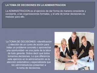 LA TOMA DE DECISIONES EN LA ADMINISTRACION
La ADMINISTRACION es el ejercicio de dar forma de manera consciente y
constante, a las organizaciones formales, y el arte de tomar decisiones es
medular para ello.
La TOMA DE DECISIONES –identificación
y elección de un curso de acción para
tratar un problema concreto o aprovechar
una oportunidad- es una parte de la labor
de todo gerente. Sobra decir que todos
tomamos decisiones. Lo que diferencia
este ejercicio en la administración es la
atención sistemática y especializada que
los administradores presentan a
la toma de decisiones.
 