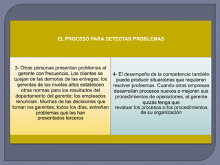 EL PROCESO PARA DETECTAR PROBLEMAS
3- Otras personas presentan problemas al
gerente con frecuencia. Los clientes se
quejan de las demoras de las entregas; los
gerentes de los niveles altos establecen
otras normas para los resultados del
departamento del gerente; los empleados
renuncian. Muchas de las decisiones que
toman los gerentes, todos los días, entrañan
problemas que les han
presentados terceros
4- El desempeño de la competencia también
puede producir situaciones que requieren
resolver problemas. Cuando otras empresas
desarrollan procesos nuevos o mejoran sus
procedimientos de operaciones, el gerente
quizás tenga que
revaluar los procesos o los procedimientos
de su organización
 
