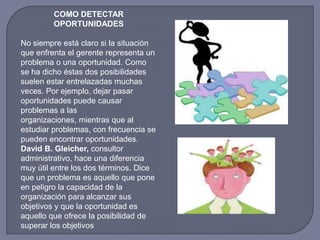 COMO DETECTAR
OPORTUNIDADES
No siempre está claro si la situación
que enfrenta el gerente representa un
problema o una oportunidad. Como
se ha dicho éstas dos posibilidades
suelen estar entrelazadas muchas
veces. Por ejemplo, dejar pasar
oportunidades puede causar
problemas a las
organizaciones, mientras que al
estudiar problemas, con frecuencia se
pueden encontrar oportunidades.
David B. Gleicher, consultor
administrativo, hace una diferencia
muy útil entre los dos términos. Dice
que un problema es aquello que pone
en peligro la capacidad de la
organización para alcanzar sus
objetivos y que la oportunidad es
aquello que ofrece la posibilidad de
superar los objetivos
 