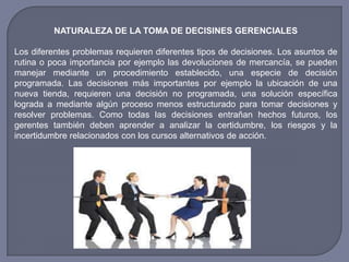 NATURALEZA DE LA TOMA DE DECISINES GERENCIALES
Los diferentes problemas requieren diferentes tipos de decisiones. Los asuntos de
rutina o poca importancia por ejemplo las devoluciones de mercancía, se pueden
manejar mediante un procedimiento establecido, una especie de decisión
programada. Las decisiones más importantes por ejemplo la ubicación de una
nueva tienda, requieren una decisión no programada, una solución específica
lograda a mediante algún proceso menos estructurado para tomar decisiones y
resolver problemas. Como todas las decisiones entrañan hechos futuros, los
gerentes también deben aprender a analizar la certidumbre, los riesgos y la
incertidumbre relacionados con los cursos alternativos de acción.
 