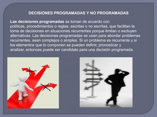 DECISIONES PROGRAMADAS Y NO PROGRAMADAS
Las decisiones programadas se toman de acuerdo con
políticas, procedimientos o reglas, escritas o no escritas, que facilitan la
toma de decisiones en situaciones recurrentes porque limitan o excluyen
alternativas. Las decisiones programadas se usan para abordar problemas
recurrentes, sean complejos o simples. Si un problema es recurrente y si
los elementos que lo componen se pueden definir, pronosticar y
analizar, entonces puede ser candidato para una decisión programada.
 