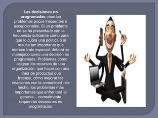 Las decisiones no
programadas abordan
problemas pocos frecuentes o
excepcionales. Si un problema
no se ha presentado con la
frecuencia suficiente como para
que lo cubra una política o si
resulta tan importante que
merece trato especial, deberá se
manejado como una decisión no
programada. Problemas como
asignar los recursos de una
organización, qué hacer con una
línea de productos que
fracasó, cómo mejorar las
relaciones con la comunidad –de
hecho, los problemas más
importantes que enfrentará el
gerente -, normalmente
requerirán decisiones no
programadas.
 