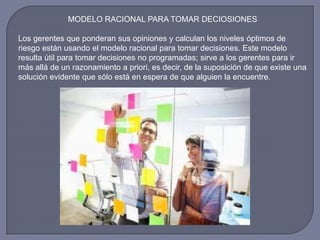 MODELO RACIONAL PARA TOMAR DECIOSIONES
Los gerentes que ponderan sus opiniones y calculan los niveles óptimos de
riesgo están usando el modelo racional para tomar decisiones. Este modelo
resulta útil para tomar decisiones no programadas; sirve a los gerentes para ir
más allá de un razonamiento a priori, es decir, de la suposición de que existe una
solución evidente que sólo está en espera de que alguien la encuentre.
 