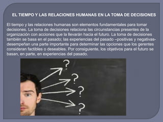 EL TIEMPO Y LAS RELACIONES HUMANAS EN LA TOMA DE DECISIONES
El tiempo y las relaciones humanas son elementos fundamentales para tomar
decisiones. La toma de decisiones relaciona las circunstancias presentes de la
organización con acciones que la llevarán hacia el futuro. La toma de decisiones
también se basa en el pasado; las experiencias del pasado –positivas y negativas-
desempeñan una parte importante para determinar las opciones que los gerentes
consideran factibles o deseables. Por consiguiente, los objetivos para el futuro se
basan, en parte, en experiencias del pasado.
 