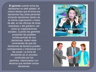 El gerente cuando toma las
decisiones no está aislado. Al
mismo tiempo que él toma sus
decisiones hay otras personas
tomando decisiones dentro de
la misma organización y fuera
de ella, en las oficinas de otras
empresas o del gobierno, así
como en organizaciones
sociales. Cuando las gerentes
proyectan las posibles
consecuencias de sus
decisiones, deben estar
conscientes de que las
decisiones de terceros pueden
contraponerse o interactuar con
las suyas. La toma de
decisiones es un proceso
conducido por los
gerentes, relacionados con
terceros que también toman
decisiones.
 