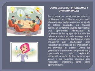 COMO DETECTAR PROBLEMAS Y
OPORTUNIDADES
En la toma de decisiones se trata con
problemas. Un problema surge cuando
el estado real de las cosas no se ajusta
al estado deseado. En muchos
casos, un problema puede representar
una oportunidad disfrazada. El
problema de las quejas de los clientes
debido a la demora de la entrega de los
pedidos, por ejemplo, también se podría
considerar una oportunidad para
rediseñar los procesos de producción y
los servicios al cliente. Como los
gerentes enfrentan muchos problemas y
oportunidades, esta explicación
empezará a partir de los factores que
sirven a los gerentes eficaces para
reconocer problemas tanto como
oportunidades.
 