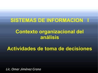 SISTEMAS DE INFORMACION I

      Contexto organizacional del
               análisis

Actividades de toma de decisiones


Lic. Omar Jiménez Grano
 