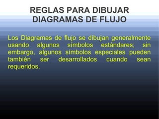 REGLAS PARA DIBUJAR
       DIAGRAMAS DE FLUJO

Los Diagramas de flujo se dibujan generalmente
usando algunos símbolos estándares; sin
embargo, algunos símbolos especiales pueden
también ser desarrollados cuando sean
requeridos.
 