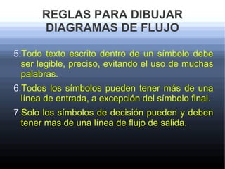 REGLAS PARA DIBUJAR
       DIAGRAMAS DE FLUJO

5.Todo texto escrito dentro de un símbolo debe
  ser legible, preciso, evitando el uso de muchas
  palabras.
6.Todos los símbolos pueden tener más de una
  línea de entrada, a excepción del símbolo final.
7.Solo los símbolos de decisión pueden y deben
  tener mas de una línea de flujo de salida.
 