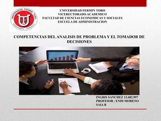 UNIVERSIDAD FERMIN TORO
VICERECTORADO ACADEMICO
FACULTAD DE CIENCIAS ECONOMICAS Y SOCIALES
ESCUELA DE ADMINISTRACION

COMPETENCIAS DEL ANALISIS DE PROBLEMA Y EL TOMADOR DE
DECISIONES

INGRIS SANCHEZ 12.682.997
PROFESOR : ENID MORENO
SAIA B

 