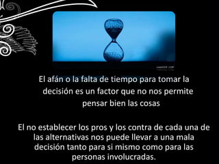 El afán o la falta de tiempo para tomar la 
decisión es un factor que no nos permite 
pensar bien las cosas 
El no establecer los pros y los contra de cada una de 
las alternativas nos puede llevar a una mala 
decisión tanto para si mismo como para las 
personas involucradas. 
 