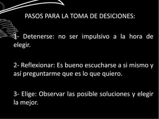 PASOS PARA LA TOMA DE DESICIONES: 
1- Detenerse: no ser impulsivo a la hora de 
elegir. 
2- Reflexionar: Es bueno escucharse a si mismo y 
así preguntarme que es lo que quiero. 
3- Elige: Observar las posible soluciones y elegir 
la mejor. 
 